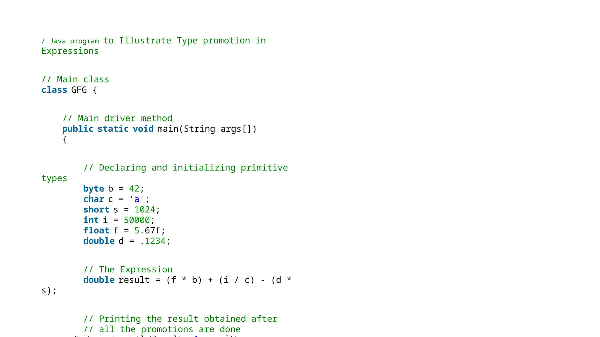 / Java program to Illustrate Type promotion in
Expressions
// Main class
class GFG {
// Main driver method
public static void main(String args[])
{
// Declaring and initializing primitive
types
byte b = 42;
char c = 'a';
short s = 1024;
int i = 50000;
float f = 5.67f;
double d = .1234;
// The Expression
double result = (f * b) + (i / c) - (d *
s);
// Printing the result obtained after
// all the promotions are done
 