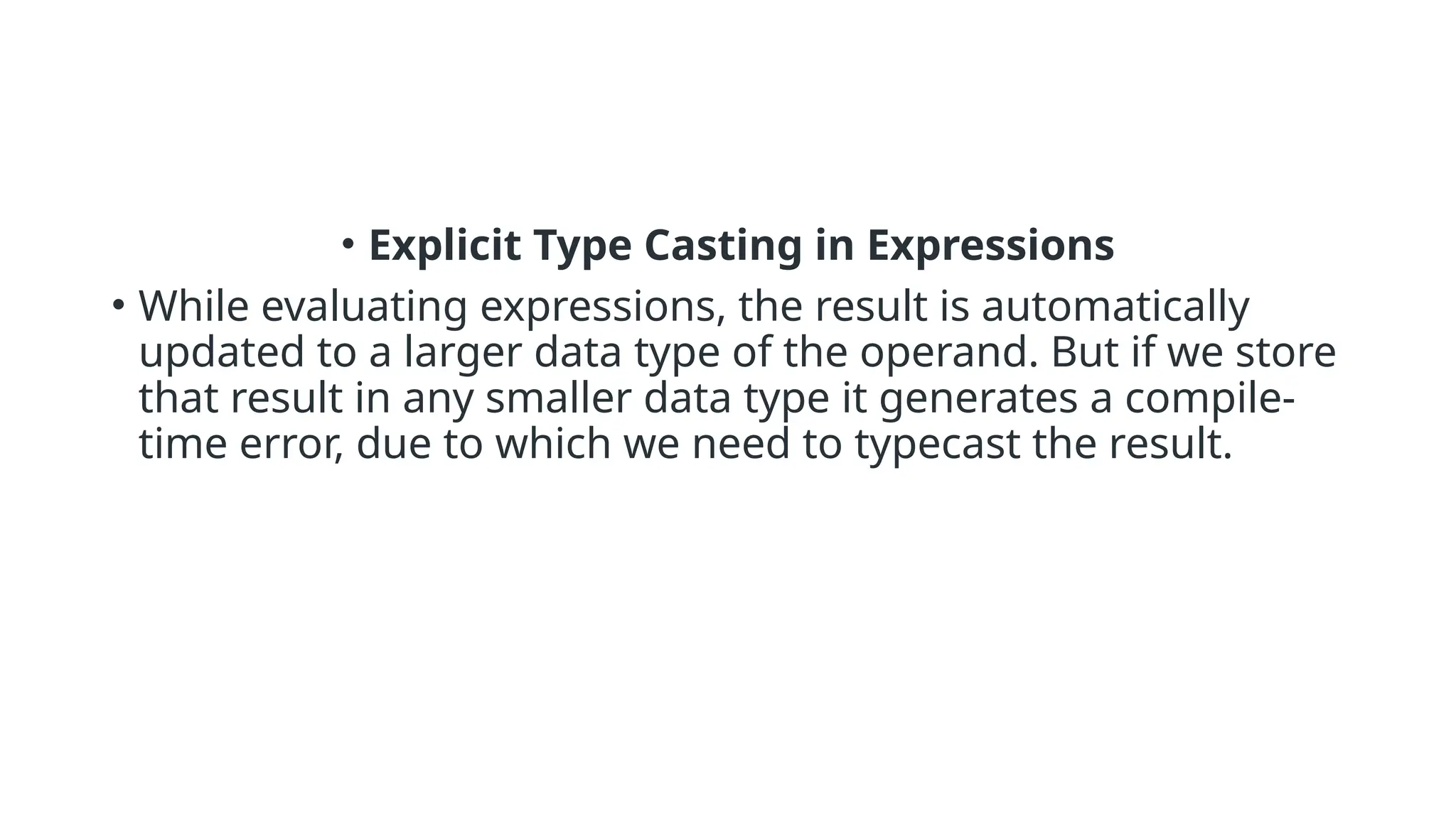• Explicit Type Casting in Expressions
• While evaluating expressions, the result is automatically
updated to a larger data type of the operand. But if we store
that result in any smaller data type it generates a compile-
time error, due to which we need to typecast the result.
 