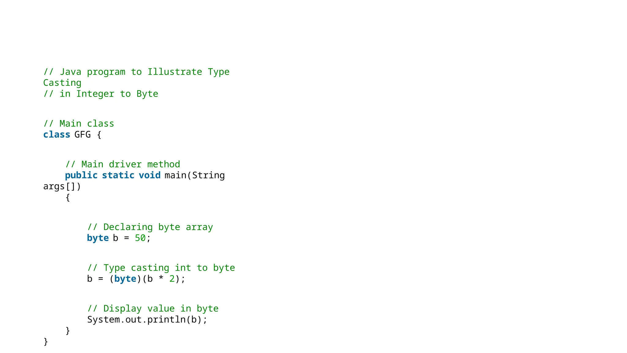 // Java program to Illustrate Type
Casting
// in Integer to Byte
// Main class
class GFG {
// Main driver method
public static void main(String
args[])
{
// Declaring byte array
byte b = 50;
// Type casting int to byte
b = (byte)(b * 2);
// Display value in byte
System.out.println(b);
}
}
 