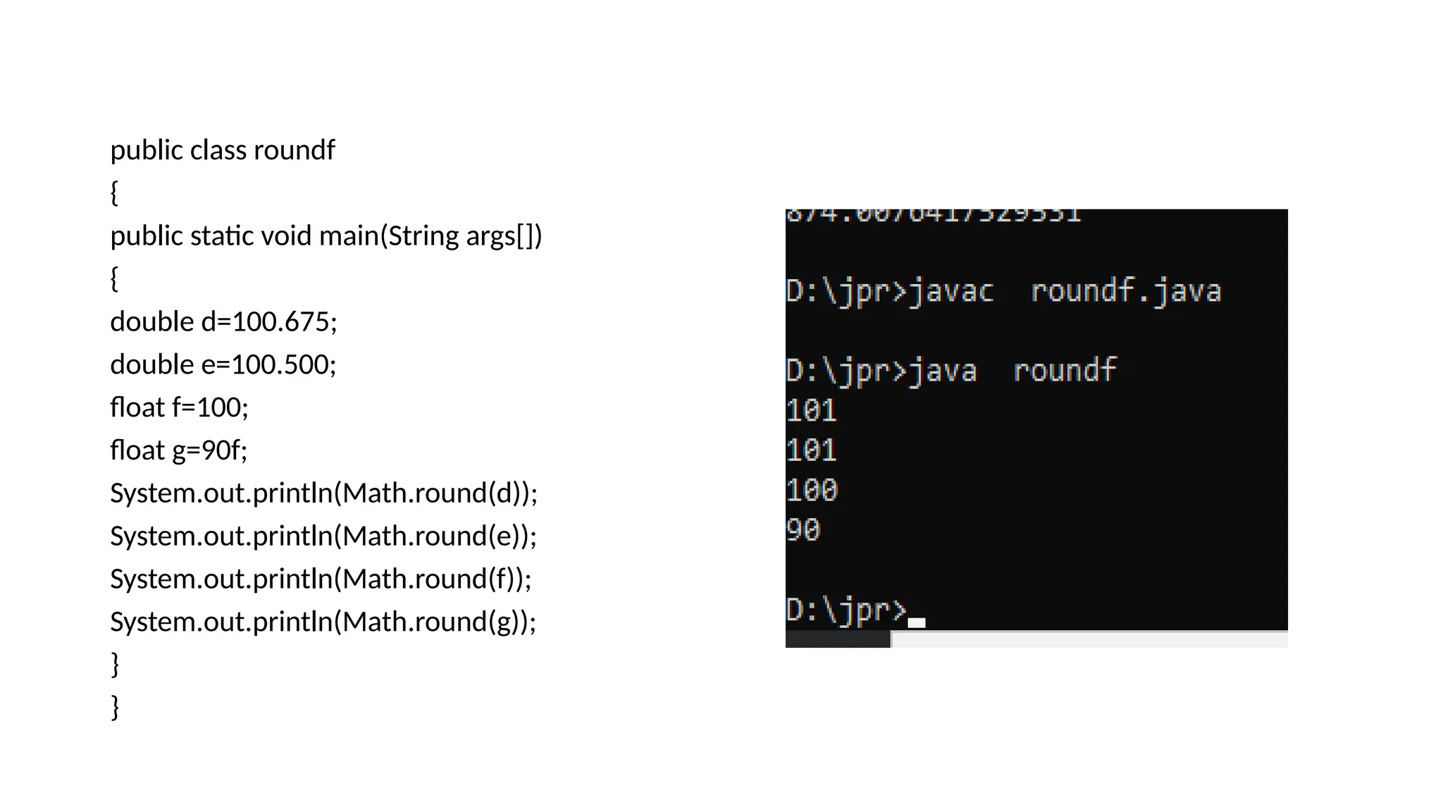 public class roundf
{
public static void main(String args[])
{
double d=100.675;
double e=100.500;
float f=100;
float g=90f;
System.out.println(Math.round(d));
System.out.println(Math.round(e));
System.out.println(Math.round(f));
System.out.println(Math.round(g));
}
}
 