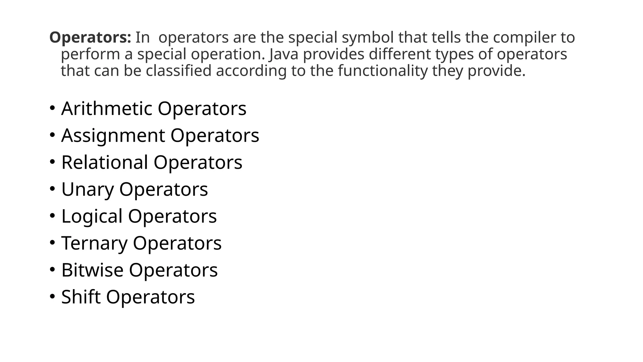 Operators: In operators are the special symbol that tells the compiler to
perform a special operation. Java provides different types of operators
that can be classified according to the functionality they provide.
• Arithmetic Operators
• Assignment Operators
• Relational Operators
• Unary Operators
• Logical Operators
• Ternary Operators
• Bitwise Operators
• Shift Operators
 