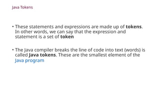 Java Tokens
• These statements and expressions are made up of tokens.
In other words, we can say that the expression and
statement is a set of token
• The Java compiler breaks the line of code into text (words) is
called Java tokens. These are the smallest element of the
Java program
 
