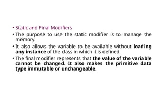 • Static and Final Modifiers
• The purpose to use the static modifier is to manage the
memory.
• It also allows the variable to be available without loading
any instance of the class in which it is defined.
• The final modifier represents that the value of the variable
cannot be changed. It also makes the primitive data
type immutable or unchangeable.
 