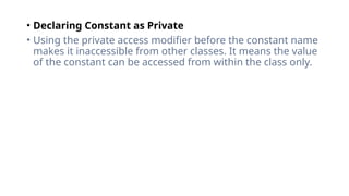 • Declaring Constant as Private
• Using the private access modifier before the constant name
makes it inaccessible from other classes. It means the value
of the constant can be accessed from within the class only.
 