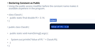 • Declaring Constant as Public
• Using the public access modifier before the constant name makes it
available anywhere in the program.
• class ClassA {
• public static final double PI = 3.14;
• }
• public class ClassB {
• public static void main(String[] args) {
• System.out.println("Value of PI: " + ClassA.PI);
• }
• }
 