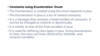 • Constants using Enumeration- Enum
• The Enumeration is created using the enum keyword in Java.
• The Enumeration in Java is a list of named constants.
• It is a datatype that contains a fixed number of constants. It
cannot be changed at runtime or dynamically.
• It is similar to that of the final variables in Java.
• It is used for defining class types in Java. Using enumeration
in class, the class can have constructor, methods, and
instance variables.
 