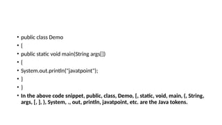 • public class Demo
• {
• public static void main(String args[])
• {
• System.out.println("javatpoint");
• }
• }
• In the above code snippet, public, class, Demo, {, static, void, main, (, String,
args, [, ], ), System, ., out, println, javatpoint, etc. are the Java tokens.
 
