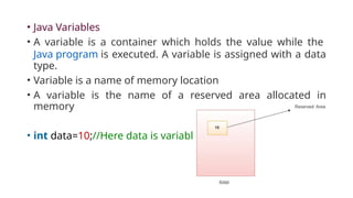 • Java Variables
• A variable is a container which holds the value while the
Java program is executed. A variable is assigned with a data
type.
• Variable is a name of memory location
• A variable is the name of a reserved area allocated in
memory
• int data=10;//Here data is variable
 