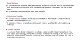 • Local Variable
• A variable declared inside the body of the method is called local variable. You can use this variable
only within that method and the other methods in the class aren't even aware that the variable
exists.
• A local variable cannot be defined with "static" keyword.
• 2) Instance Variable
• A variable declared inside the class but outside the body of the method, is called an instance
variable. It is not declared as static.
• It is called an instance variable because its value is instance-specific and is not shared among
instances.
• 3) Static variable
• A variable that is declared as static is called a static variable. It cannot be local. You
can create a single copy of the static variable and share it among all the instances of
the class. Memory allocation for static variables happens only once when the class is
loaded in the memory.
 