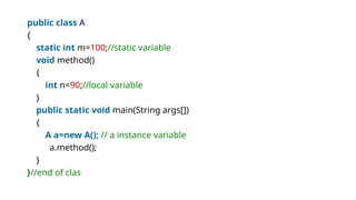 public class A
{
static int m=100;//static variable
void method()
{
int n=90;//local variable
}
public static void main(String args[])
{
A a=new A(); // a instance variable
a.method();
}
}//end of clas
 