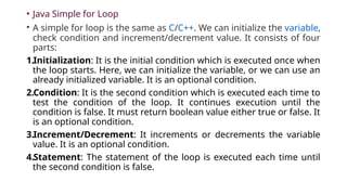 • Java Simple for Loop
• A simple for loop is the same as C/C++. We can initialize the variable,
check condition and increment/decrement value. It consists of four
parts:
1.Initialization: It is the initial condition which is executed once when
the loop starts. Here, we can initialize the variable, or we can use an
already initialized variable. It is an optional condition.
2.Condition: It is the second condition which is executed each time to
test the condition of the loop. It continues execution until the
condition is false. It must return boolean value either true or false. It
is an optional condition.
3.Increment/Decrement: It increments or decrements the variable
value. It is an optional condition.
4.Statement: The statement of the loop is executed each time until
the second condition is false.
 