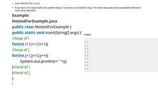 • Java Nested for Loop
• If we have a for loop inside the another loop, it is known as nested for loop. The inner loop executes completely whenever
outer loop executes.
Example:
NestedForExample.java
public class NestedForExample {
public static void main(String[] args) {
//loop of i
for(int i=1;i<=3;i++){
//loop of j
for(int j=1;j<=3;j++){
System.out.println(i+" "+j);
}//end of i
}//end of j
}
}
 