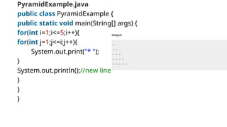 PyramidExample.java
public class PyramidExample {
public static void main(String[] args) {
for(int i=1;i<=5;i++){
for(int j=1;j<=i;j++){
System.out.print("* ");
}
System.out.println();//new line
}
}
}
 