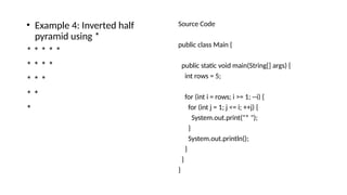 • Example 4: Inverted half
pyramid using *
* * * * *
* * * *
* * *
* *
*
Source Code
public class Main {
public static void main(String[] args) {
int rows = 5;
for (int i = rows; i >= 1; --i) {
for (int j = 1; j <= i; ++j) {
System.out.print("* ");
}
System.out.println();
}
}
}
 