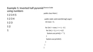 Example 5: Inverted half pyramid
using numbers
1 2 3 4 5
1 2 3 4
1 2 3
1 2
1
Source Code
public class Main {
public static void main(String[] args) {
int rows = 5;
for (int i = rows; i >= 1; --i) {
for (int j = 1; j <= i; ++j) {
System.out.print(j + " ");
}
System.out.println();
}
}
}
 