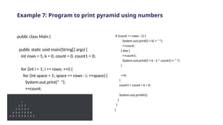 Example 7: Program to print pyramid using numbers
public class Main {
public static void main(String[] args) {
int rows = 5, k = 0, count = 0, count1 = 0;
for (int i = 1; i <= rows; ++i) {
for (int space = 1; space <= rows - i; ++space) {
System.out.print(" ");
++count;
}
while (k != 2 * i - 1) {
if (count <= rows - 1) {
System.out.print((i + k) + " ");
++count;
} else {
++count1;
System.out.print((i + k - 2 * count1) + " ");
}
++k;
}
count1 = count = k = 0;
System.out.println();
}
}
}
 