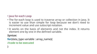 • Java for-each Loop
• The for-each loop is used to traverse array or collection in Java. It
is easier to use than simple for loop because we don't need to
increment value and use subscript notation.
• It works on the basis of elements and not the index. It returns
element one by one in the defined variable.
Syntax:
for(data_type variable : array_name){
//code to be executed
}
 