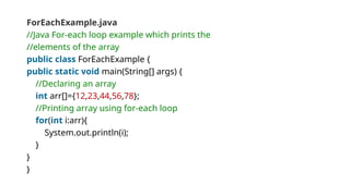 ForEachExample.java
//Java For-each loop example which prints the
//elements of the array
public class ForEachExample {
public static void main(String[] args) {
//Declaring an array
int arr[]={12,23,44,56,78};
//Printing array using for-each loop
for(int i:arr){
System.out.println(i);
}
}
}
 