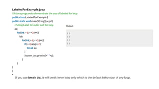 LabeledForExample.java
//A Java program to demonstrate the use of labeled for loop
public class LabeledForExample {
public static void main(String[] args) {
//Using Label for outer and for loop
aa:
for(int i=1;i<=3;i++){
bb:
for(int j=1;j<=3;j++){
if(i==2&&j==2){
break aa;
}
System.out.println(i+" "+j);
}
}
}
}
•
If you use break bb;, it will break inner loop only which is the default behaviour of any loop.
 