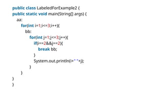 public class LabeledForExample2 {
public static void main(String[] args) {
aa:
for(int i=1;i<=3;i++){
bb:
for(int j=1;j<=3;j++){
if(i==2&&j==2){
break bb;
}
System.out.println(i+" "+j);
}
}
}
}
 