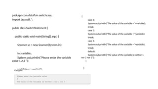package com.dataflair.switchcase;
import java.util.*;
public class SwitchStatement {
public static void main(String[] args) {
Scanner sc = new Scanner(System.in);
int variable;
System.out.println("Please enter the variable
value 1,2,3 ");
variable=sc.nextInt();
switch(variable)
{
case 1:
System.out.println("The value of the variable = "+variable);
break;
case 2:
System.out.println("The value of the variable ="+variable);
break;
case 3:
System.out.println("The value of the variable ="+variable);
break;
default:
System.out.println("The value of the variable is neither 1
nor 2 nor 3");
}
}
}
 
