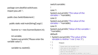 package com.dataflair.switchcase;
import java.util.*;
public class SwitchStatement {
public static void main(String[] args) {
Scanner sc = new Scanner(System.in);
int variable;
System.out.println("Please enter the
variable value");
variable=sc.nextInt();
switch(variable)
{
case 1:
System.out.println("The value of the
variable = "+variable);
case 2:
System.out.println("The value of the
variable = "+variable);
case 3:
System.out.println("Value of the variable =
"+variable);
default:
• System.out.println("The value of the
variable is neither 1 nor 2 nor 3");
• }
• }
• }
 