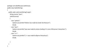 package com.dataflair.java.switchcase;
public class SwitchStrings
{
public static void main(String[] args) {
String course="java";
switch(course)
{
case "python":
System.out.println("Python was made by Guido Van Rossum");
break;
case "java":
System.out.println("Java was made by James Gosling! It is one of Shraman's favourites!");
break;
case "c++":
System.out.println("C ++ was made by Bjarne Stroustrup");
break;
}
}
}
 