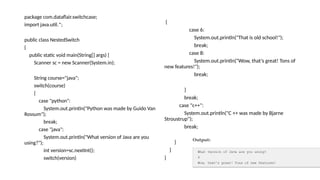 package com.dataflair.switchcase;
import java.util.*;
public class NestedSwitch
{
public static void main(String[] args) {
Scanner sc = new Scanner(System.in);
String course="java";
switch(course)
{
case "python":
System.out.println("Python was made by Guido Van
Rossum");
break;
case "java":
System.out.println("What version of Java are you
using?");
int version=sc.nextInt();
switch(version)
{
case 6:
System.out.println("That is old school!");
break;
case 8:
System.out.println("Wow, that’s great! Tons of
new features!");
break;
}
break;
case "c++":
System.out.println("C ++ was made by Bjarne
Stroustrup");
break;
}
}
}
 
