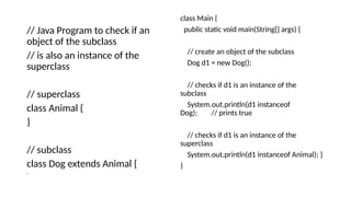 // Java Program to check if an
object of the subclass
// is also an instance of the
superclass
// superclass
class Animal {
}
// subclass
class Dog extends Animal {
}
class Main {
public static void main(String[] args) {
// create an object of the subclass
Dog d1 = new Dog();
// checks if d1 is an instance of the
subclass
System.out.println(d1 instanceof
Dog); // prints true
// checks if d1 is an instance of the
superclass
System.out.println(d1 instanceof Animal); }
}
 