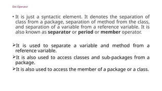 Dot Operator
• It is just a syntactic element. It denotes the separation of
class from a package, separation of method from the class,
and separation of a variable from a reference variable. It is
also known as separator or period or member operator.
It is used to separate a variable and method from a
reference variable.
It is also used to access classes and sub-packages from a
package.
It is also used to access the member of a package or a class.
 