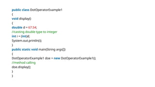 public class DotOperatorExample1
{
void display()
{
double d = 67.54;
//casting double type to integer
int i = (int)d;
System.out.println(i);
}
public static void main(String args[])
{
DotOperatorExample1 doe = new DotOperatorExample1();
//method calling
doe.display();
}
}
 