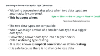 Widening or Automatic/Implicit Type Conversion
• Widening conversion takes place when two data types are
automatically converted.
• This happens when:
• The two data types are compatible.
• When we assign a value of a smaller data type to a bigger
data type.
• Converting a lower data type into a higher one is
called widening type casting.
• It is also known as implicit conversion or down casting
• It is safe because there is no chance to lose data
 