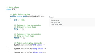 // Main class
class GFG {
// Main driver method
public static void main(String[] args)
{
int i = 100;
// Automatic type conversion
// Integer to long type
long l = i;
// Automatic type conversion
// long to float type
float f = l;
// Print and display commands
System.out.println("Int value " +
i);
System.out.println("Long value " +
l);
System.out.println("Float value " + f);
 