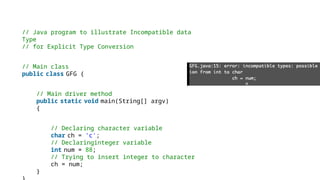 // Java program to illustrate Incompatible data
Type
// for Explicit Type Conversion
// Main class
public class GFG {
// Main driver method
public static void main(String[] argv)
{
// Declaring character variable
char ch = 'c';
// Declaringinteger variable
int num = 88;
// Trying to insert integer to character
ch = num;
}
 