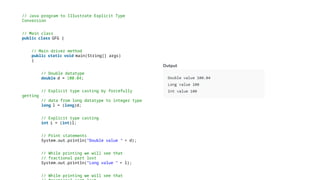 // Java program to Illustrate Explicit Type
Conversion
// Main class
public class GFG {
// Main driver method
public static void main(String[] args)
{
// Double datatype
double d = 100.04;
// Explicit type casting by forcefully
getting
// data from long datatype to integer type
long l = (long)d;
// Explicit type casting
int i = (int)l;
// Print statements
System.out.println("Double value " + d);
// While printing we will see that
// fractional part lost
System.out.println("Long value " + l);
// While printing we will see that
 