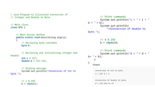 // Print commands
System.out.println("i = " + i + "
b = " + b);
System.out.println(
"nConversion of double to
byte.");
// d % 256
b = (byte)d;
// Print commands
System.out.println("d = " + d + "
b= " + b);
}
}
/ Java Program to Illustrate Conversion of
// Integer and Double to Byte
// Main class
class GFG {
// Main driver method
public static void main(String args[])
{
// Declaring byte variable
byte b;
// Declaring and initializing integer and
double
int i = 257;
double d = 323.142;
// Display message
System.out.println("Conversion of int to
byte.");
// i % 256
b = (byte)i;
 