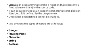 • Literals: In programming literal is a notation that represents a
fixed value (constant) in the source code.
• It can be categorized as an integer literal, string literal, Boolean
literal, etc. It is defined by the programmer.
• Once it has been defined cannot be changed.
• Java provides five types of literals are as follows:
• Integer
• Floating Point
• Character
• String
• Boolean
 