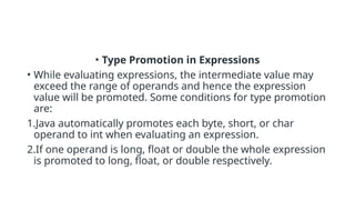 • Type Promotion in Expressions
• While evaluating expressions, the intermediate value may
exceed the range of operands and hence the expression
value will be promoted. Some conditions for type promotion
are:
1.Java automatically promotes each byte, short, or char
operand to int when evaluating an expression.
2.If one operand is long, float or double the whole expression
is promoted to long, float, or double respectively.
 