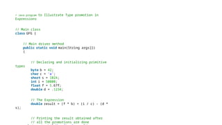 / Java program to Illustrate Type promotion in
Expressions
// Main class
class GFG {
// Main driver method
public static void main(String args[])
{
// Declaring and initializing primitive
types
byte b = 42;
char c = 'a';
short s = 1024;
int i = 50000;
float f = 5.67f;
double d = .1234;
// The Expression
double result = (f * b) + (i / c) - (d *
s);
// Printing the result obtained after
// all the promotions are done
 