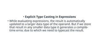 • Explicit Type Casting in Expressions
• While evaluating expressions, the result is automatically
updated to a larger data type of the operand. But if we store
that result in any smaller data type it generates a compile-
time error, due to which we need to typecast the result.
 