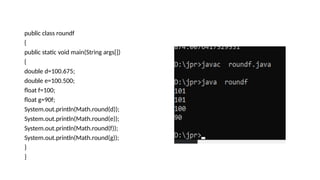 public class roundf
{
public static void main(String args[])
{
double d=100.675;
double e=100.500;
float f=100;
float g=90f;
System.out.println(Math.round(d));
System.out.println(Math.round(e));
System.out.println(Math.round(f));
System.out.println(Math.round(g));
}
}
 