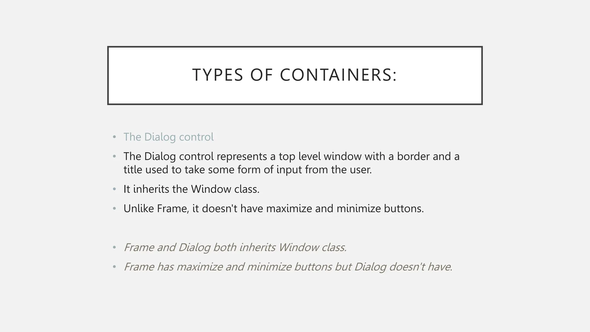 TYPES OF CONTAINERS: • The Dialog control • The Dialog control represents a top level window with a border and a title used to take some form of input from the user. • It inherits the Window class. • Unlike Frame, it doesn't have maximize and minimize buttons. • Frame and Dialog both inherits Window class. • Frame has maximize and minimize buttons but Dialog doesn't have. 