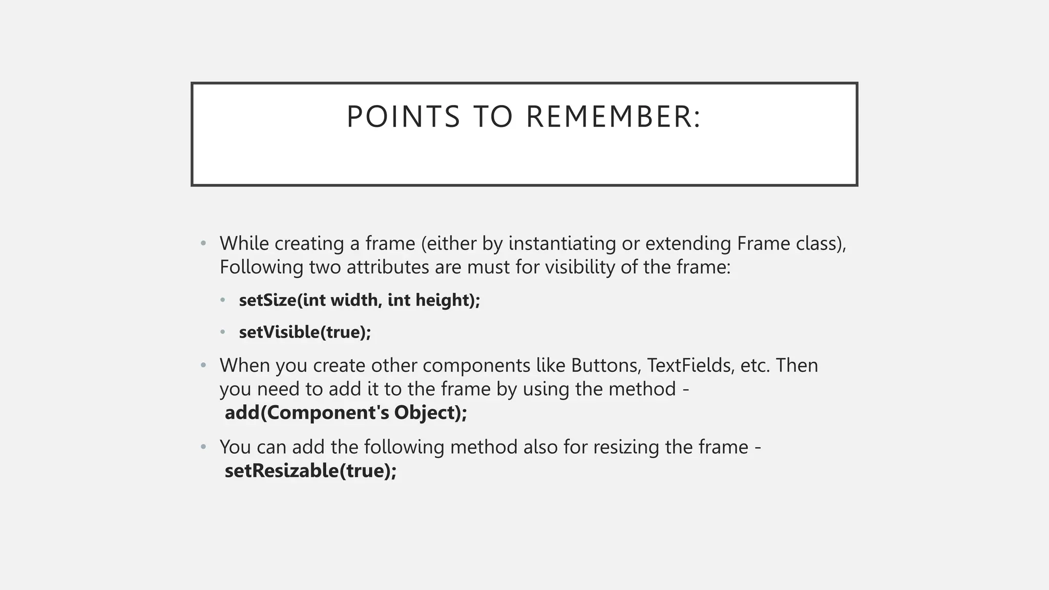 POINTS TO REMEMBER: • While creating a frame (either by instantiating or extending Frame class), Following two attributes are must for visibility of the frame: • setSize(int width, int height); • setVisible(true); • When you create other components like Buttons, TextFields, etc. Then you need to add it to the frame by using the method - add(Component's Object); • You can add the following method also for resizing the frame - setResizable(true); 