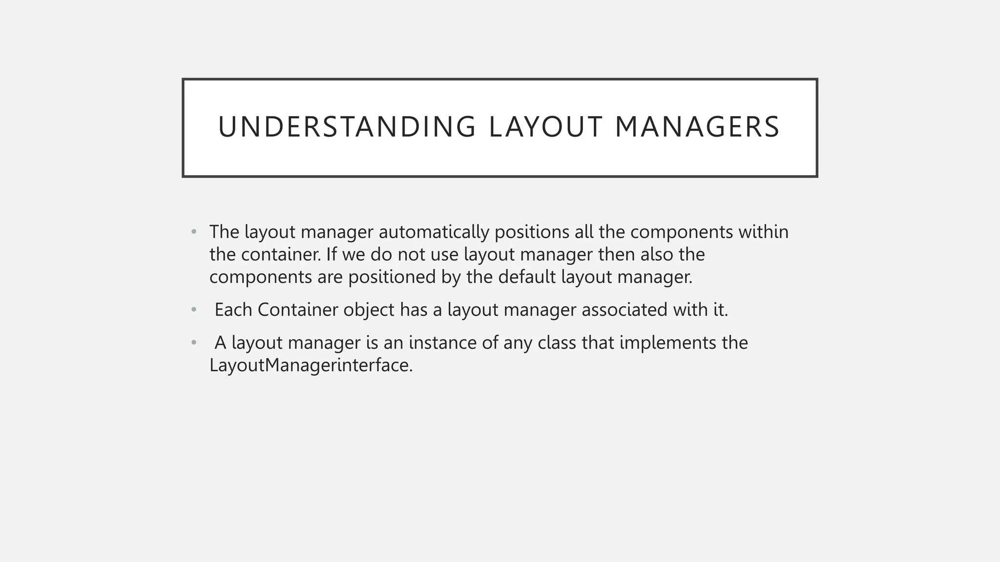 UNDERSTANDING LAYOUT MANAGERS • The layout manager automatically positions all the components within the container. If we do not use layout manager then also the components are positioned by the default layout manager. • Each Container object has a layout manager associated with it. • A layout manager is an instance of any class that implements the LayoutManagerinterface. 