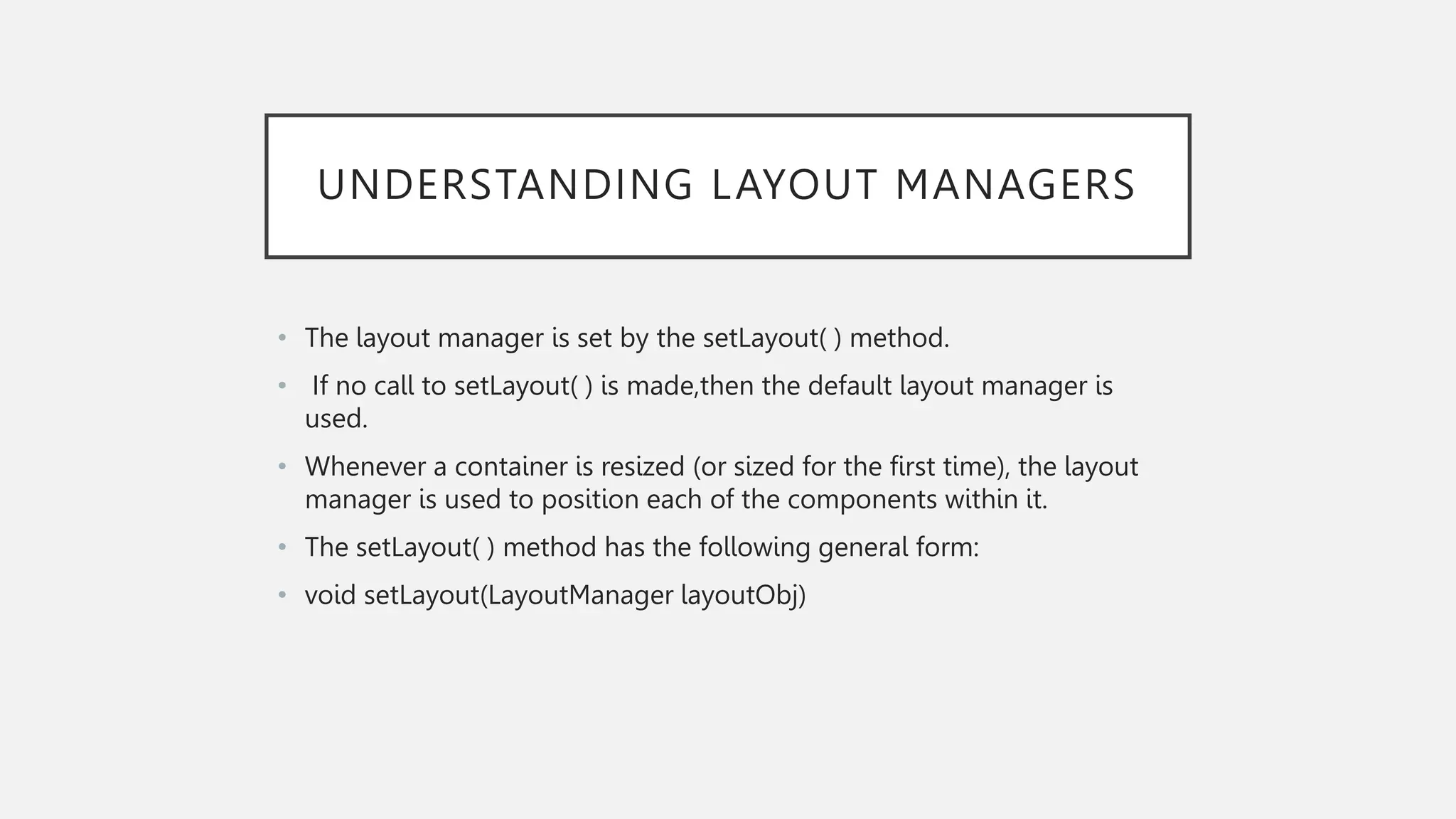 UNDERSTANDING LAYOUT MANAGERS • The layout manager is set by the setLayout( ) method. • If no call to setLayout( ) is made,then the default layout manager is used. • Whenever a container is resized (or sized for the first time), the layout manager is used to position each of the components within it. • The setLayout( ) method has the following general form: • void setLayout(LayoutManager layoutObj) 