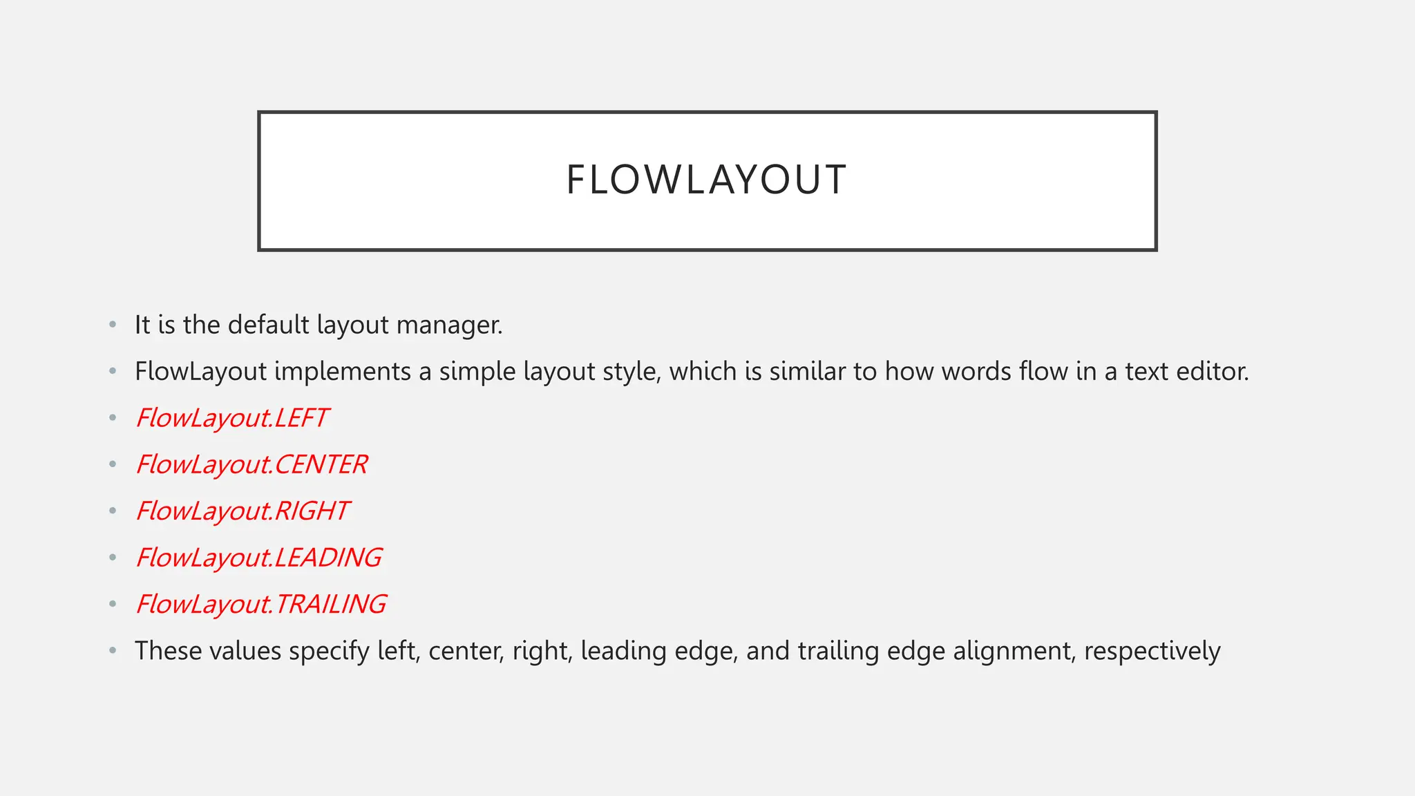 FLOWLAYOUT • It is the default layout manager. • FlowLayout implements a simple layout style, which is similar to how words flow in a text editor. • FlowLayout.LEFT • FlowLayout.CENTER • FlowLayout.RIGHT • FlowLayout.LEADING • FlowLayout.TRAILING • These values specify left, center, right, leading edge, and trailing edge alignment, respectively 
