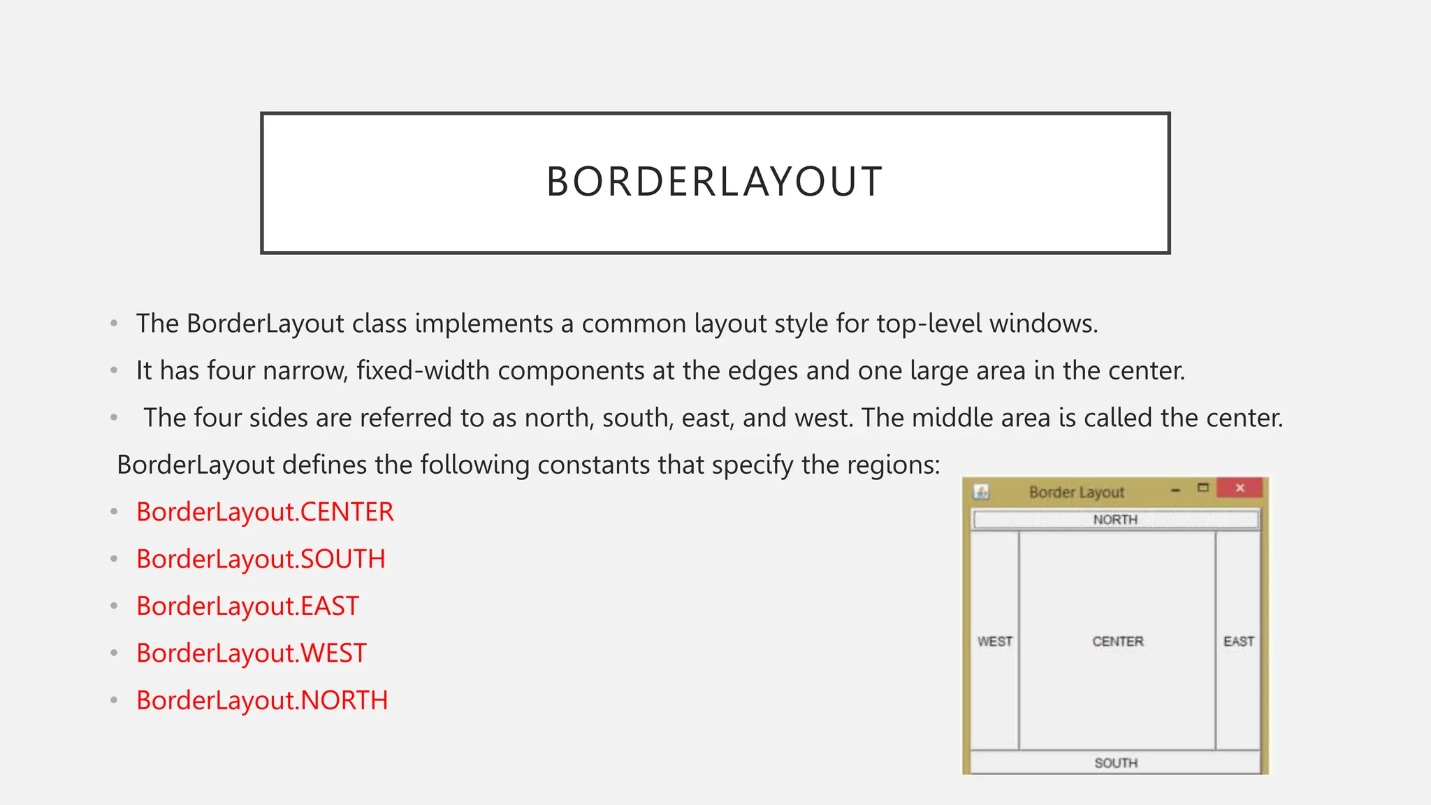 BORDERLAYOUT • The BorderLayout class implements a common layout style for top-level windows. • It has four narrow, fixed-width components at the edges and one large area in the center. • The four sides are referred to as north, south, east, and west. The middle area is called the center. BorderLayout defines the following constants that specify the regions: • BorderLayout.CENTER • BorderLayout.SOUTH • BorderLayout.EAST • BorderLayout.WEST • BorderLayout.NORTH 