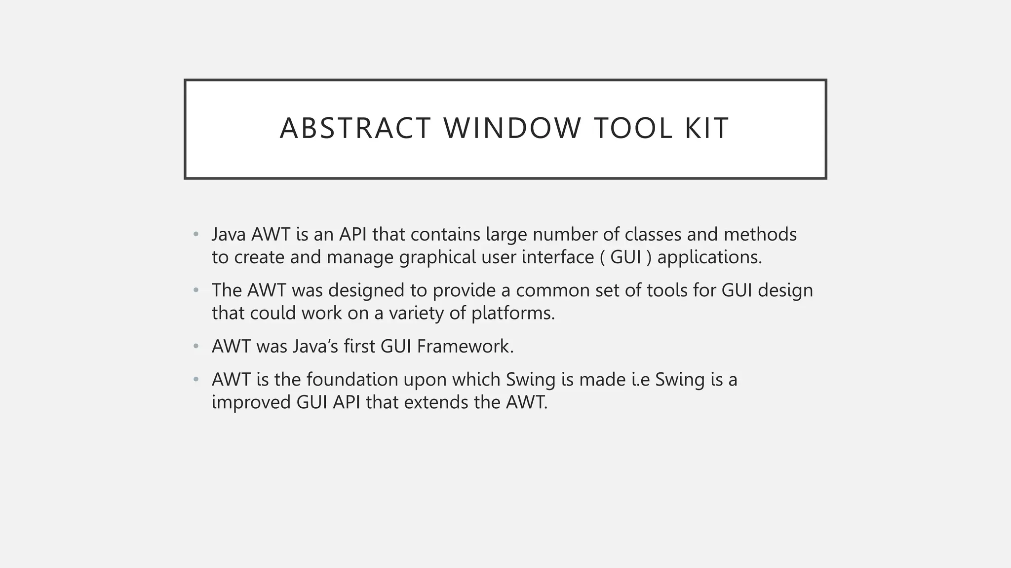 ABSTRACT WINDOW TOOL KIT • Java AWT is an API that contains large number of classes and methods to create and manage graphical user interface ( GUI ) applications. • The AWT was designed to provide a common set of tools for GUI design that could work on a variety of platforms. • AWT was Java’s first GUI Framework. • AWT is the foundation upon which Swing is made i.e Swing is a improved GUI API that extends the AWT. 