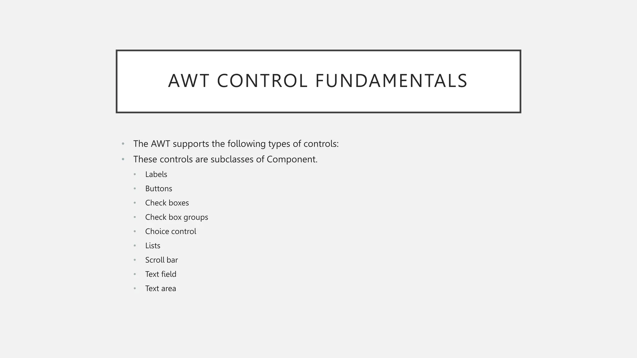 AWT CONTROL FUNDAMENTALS • The AWT supports the following types of controls: • These controls are subclasses of Component. • Labels • Buttons • Check boxes • Check box groups • Choice control • Lists • Scroll bar • Text field • Text area 