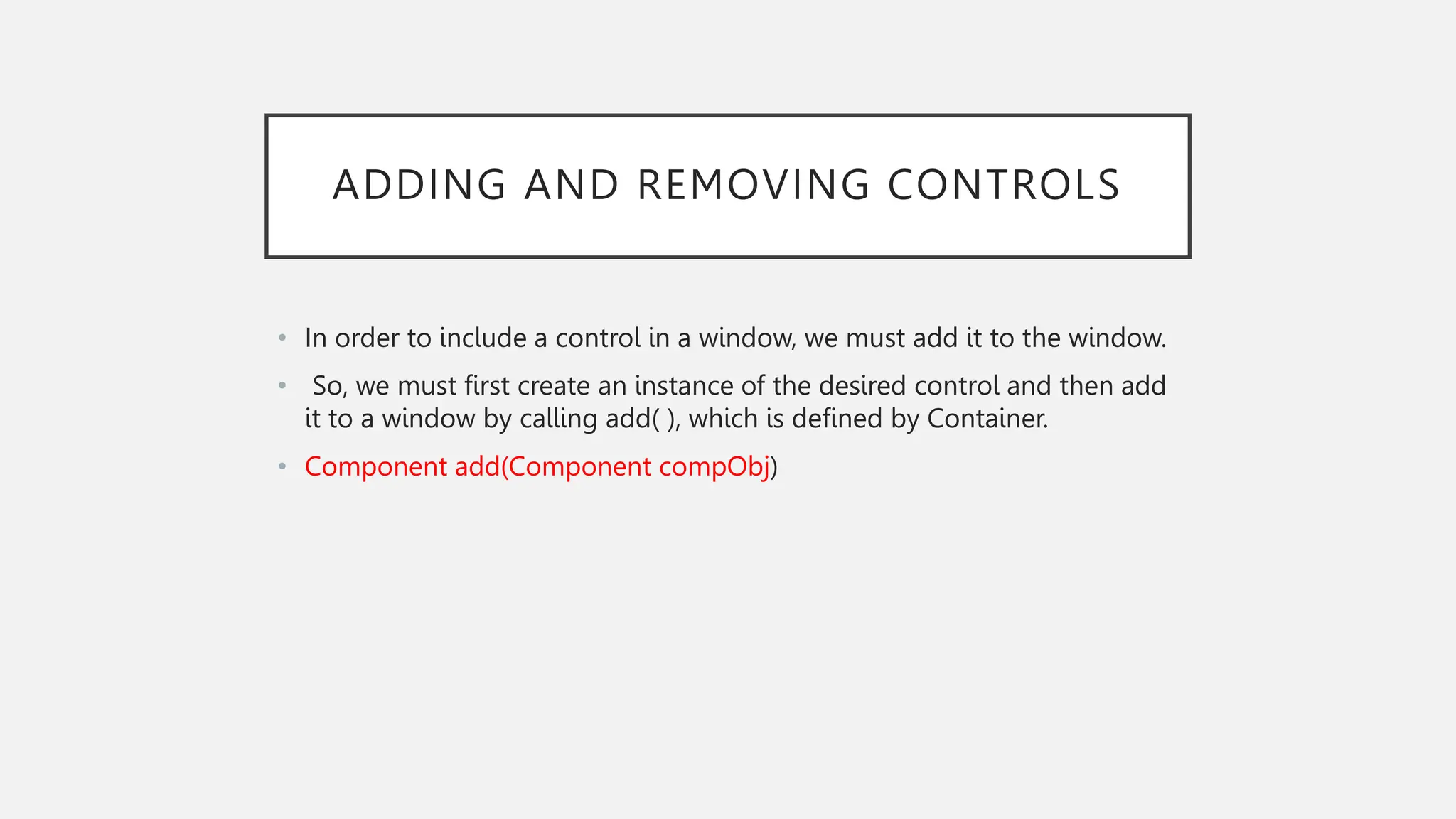 ADDING AND REMOVING CONTROLS • In order to include a control in a window, we must add it to the window. • So, we must first create an instance of the desired control and then add it to a window by calling add( ), which is defined by Container. • Component add(Component compObj) 
